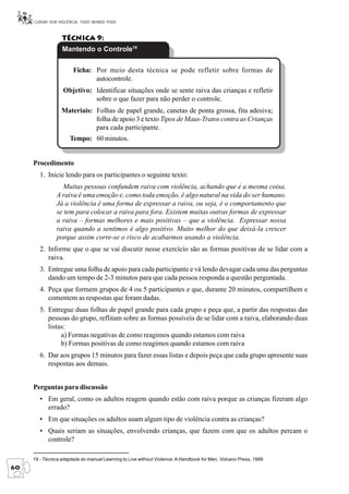 CUIDAR SEM VIOLÊNCIA, TODO MUNDO PODE



                  Técnica 9:
                  Mantendo o Controle19

                       Ficha: Por meio desta técnica se pode refletir sobre formas de
                              autocontrole.
                   Objetivo: Identificar situações onde se sente raiva das crianças e refletir
                             sobre o que fazer para não perder o controle.
                  Materiais: Folhas de papel grande, canetas de ponta grossa, fita adesiva;
                             folha de apoio 3 e texto Tipos de Maus-Tratos contra as Crianças
                             para cada participante.
                      Tempo: 60 minutos.


     Procedimento
        1. Inicie lendo para os participantes o seguinte texto:
                 Muitas pessoas confundem raiva com violência, achando que é a mesma coisa.
               A raiva é uma emoção e, como toda emoção, é algo natural na vida do ser humano.
               Já a violência é uma forma de expressar a raiva, ou seja, é o comportamento que
               se tem para colocar a raiva para fora. Existem muitas outras formas de expressar
               a raiva – formas melhores e mais positivas – que a violência. Expressar nossa
               raiva quando a sentimos é algo positivo. Muito melhor do que deixá-la crescer
               porque assim corre-se o risco de acabarmos usando a violência.
        2. Informe que o que se vai discutir nesse exercício são as formas positivas de se lidar com a
           raiva.
        3. Entregue uma folha de apoio para cada participante e vá lendo devagar cada uma das perguntas
           dando um tempo de 2-3 minutos para que cada pessoa responda a questão perguntada.
        4. Peça que formem grupos de 4 ou 5 participantes e que, durante 20 minutos, compartilhem e
           comentem as respostas que foram dadas.
        5. Entregue duas folhas de papel grande para cada grupo e peça que, a partir das respostas das
           pessoas do grupo, reflitam sobre as formas possíveis de se lidar com a raiva, elaborando duas
           listas:
                a) Formas negativas de como reagimos quando estamos com raiva
                b) Formas positivas de como reagimos quando estamos com raiva
        6. Dar aos grupos 15 minutos para fazer essas listas e depois peça que cada grupo apresente suas
           respostas aos demais.


     Perguntas para discussão
        • Em geral, como os adultos reagem quando estão com raiva porque as crianças fizeram algo
          errado?
        • Em que situações os adultos usam algum tipo de violência contra as crianças?
        • Quais seriam as situações, envolvendo crianças, que fazem com que os adultos percam o
          controle?

     19 - Técnica adaptada do manual Learning to Live without Violence: A Handbook for Men, Volcano Press, 1989.
60
 