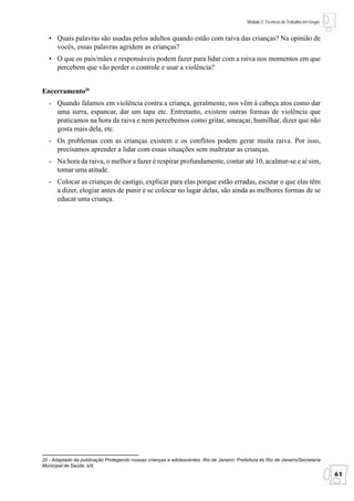 Módulo 2: Técnicas de Trabalho em Grupo


   • Quais palavras são usadas pelos adultos quando estão com raiva das crianças? Na opinião de
     vocês, essas palavras agridem as crianças?
   • O que os pais/mães e responsáveis podem fazer para lidar com a raiva nos momentos em que
     percebem que vão perder o controle e usar a violência?


Encerramento20
   - Quando falamos em violência contra a criança, geralmente, nos vêm à cabeça atos como dar
     uma surra, espancar, dar um tapa etc. Entretanto, existem outras formas de violência que
     praticamos na hora da raiva e nem percebemos como gritar, ameaçar, humilhar, dizer que não
     gosta mais dela, etc.
   - Os problemas com as crianças existem e os conflitos podem gerar muita raiva. Por isso,
     precisamos aprender a lidar com essas situações sem maltratar as crianças.
   - Na hora da raiva, o melhor a fazer é respirar profundamente, contar até 10, acalmar-se e aí sim,
     tomar uma atitude.
   - Colocar as crianças de castigo, explicar para elas porque estão erradas, escutar o que elas têm
     a dizer, elogiar antes de punir e se colocar no lugar delas, são ainda as melhores formas de se
     educar uma criança.




20 - Adaptado da publicação Protegendo nossas crianças e adolescentes. Rio de Janeiro: Prefeitura do Rio de Janeiro/Secretaria
Municipal de Saúde, s/d.
                                                                                                                                      61
 