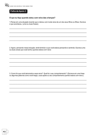 CUIDAR SEM VIOLÊNCIA, TODO MUNDO PODE



      Folha de Apoio 3


     O que eu faço quando estou com raiva das crianças?

     1.Pense em uma situação recente que o deixou com muita raiva de um dos seus filhos ou filhas. Escreva
     o que aconteceu. (uma ou duas frases).

     __________________________________________________________________________________________________________

     ______________________________________________________________________________________

     ______________________________________________________________________________________

     ______________________________________________________________________________________



     2. Agora, pensando nessa situação, tente lembrar o que você estava pensando e sentindo. Escreva uma
     ou duas coisas que você sentiu quando estava com raiva:

     ______________________________________________________________________________________

     ______________________________________________________________________________________

     ______________________________________________________________________________________

     ______________________________________________________________________________________



     3. Como foi que você demonstrou essa raiva? Qual foi o seu comportamento? (Escreva em uma frase
     ou algumas palavras como você reagiu, suas ações ou seu comportamento quando estava com raiva.)

     ______________________________________________________________________________________

     ______________________________________________________________________________________

     _____________________________________________________________________________________________________

     ______________________________________________________________________________________




62
 