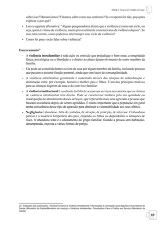 Módulo 2: Técnicas de Trabalho em Grupo


       sobre isso? Denunciamos? Falamos sobre como nos sentimos? Se a resposta for não, peça para
       explicar o por quê?
   • Leia a seguinte afirmativa: “Alguns pesquisadores dizem que a violência é como um ciclo, ou
     seja, quem é vítima de violência, muito provavelmente cometerá atos de violência depois”. Se
     isso está correto, como podemos interromper esse ciclo da violência?
   • Como foi para vocês falar sobre violência?


Encerramento22
   - A violência intrafamiliar é toda ação ou omissão que prejudique o bem-estar, a integridade
     física, psicológica ou a liberdade e o direito ao pleno desenvolvimento de outro membro da
     família.
   - Ela pode ser cometida dentro ou fora de casa por algum membro da família, incluindo pessoas
     que passam a assumir função parental, ainda que sem laços de consangüinidade.
   - A violência intrafamiliar geralmente é sustentada através das relações de subordinação e
     dominação entre, por exemplo, homem e mulher, pais e filhos. É um dos principais motivos
     para as crianças fugirem de casa e do convívio familiar.
   - A violência institucional é resultante da falta de acesso aos serviços necessários que as vítimas
     de violência intrafamiliar têm direito. Pode se caracterizar também pela má qualidade ou
     inadequação do atendimento desses serviços, que representa mais uma agressão a pessoas que
     buscam assistência depois de serem agredidas. É muito importante que a população em geral
     tenha consciência desse tipo de agressão para diminuir a vulnerabilidade aos seus efeitos.
   - Negligência é abandono, falta de cuidados, de atenção, de proteção, de interesse. O abandono
     parcial é a ausência temporária dos pais, expondo os filhos ou dependentes a situações de
     risco. O abandono total é o afastamento do grupo familiar, ficando a pessoa sem habitação,
     desamparada, exposta a várias formas de perigo.




22 - Adaptado das publicações: Direitos Humanos e Violência Intrafamiliar: Informações e orientações para Agentes Comunitários de
Saúde (Ministério da Saúde/Ministério da Justiça) e Violência Intrafamiliar: Orientações Para a Prática em Serviço (Ministério da
Saúde)
                                                                                                                                         65
 