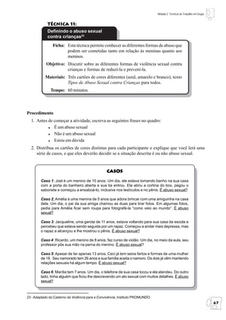 Módulo 2: Técnicas de Trabalho em Grupo


            Técnica 11:
            Definindo o abuso sexual
            contra crianças23
                Ficha: Esta técnica permite conhecer as diferentes formas de abuso que
                       podem ser cometidas tanto em relação às meninas quanto aos
                       meninos.
            Objetivo: Discutir sobre as diferentes formas de violência sexual contra
                      crianças e formas de reduzí-la e prevení-la.
           Materiais: Três cartões de cores diferentes (azul, amarelo e branco), texto
                      Tipos de Abuso Sexual contra Crianças para todos.
              Tempo: 60 minutos.




Procedimento
  1. Antes de começar a atividade, escreva as seguintes frases no quadro:
              É um abuso sexual
              Não é um abuso sexual
              Estou em dúvida
  2. Distribua os cartões de cores distintas para cada participante e explique que você lerá uma
     série de casos, e que eles deverão decidir se a situação descrita é ou não abuso sexual.


                                                 Casos

        Caso 1: Joel é um menino de 10 anos. Um dia, ele estava tomando banho na sua casa
        com a porta do banheiro aberta e sua tia entrou. Ela abriu a cortina do box, pegou o
        sabonete e começou a ensaboá-lo, inclusive nos testículos e no pênis. É abuso sexual?

        Caso 2: Amélia é uma menina de 5 anos que adora brincar com uma amiguinha na casa
        dela. Um dia, o pai da sua amiga chamou as duas para tirar fotos. Em algumas fotos,
        pedia para Amélia ficar sem roupa para fotografá-la “como veio ao mundo”. É abuso
        sexual?

        Caso 3: Jacqueline, uma garota de 11 anos, estava voltando para sua casa da escola e
        percebeu que estava sendo seguida por um rapaz. Começou a andar mais depressa, mas
        o rapaz a alcançou e lhe mostrou o pênis. É abuso sexual?

        Caso 4: Ricardo, um menino de 8 anos, faz curso de violão. Um dia, no meio da aula, seu
        professor pôs sua mão na perna do menino. É abuso sexual?

        Caso 5: Apesar de ter apenas 13 anos, Ceci já tem seios fartos e formas de uma mulher
        de 18. Seu namorado tem 26 anos e sua família aceita o namoro. Os dois já vêm mantendo
        relações sexuais há algum tempo. É abuso sexual?

        Caso 6: Marília tem 7 anos. Um dia, o telefone de sua casa tocou e ela atendeu. Do outro
        lado, tinha alguém que ficou lhe descrevendo um ato sexual com muitos detalhes. É abuso
        sexual?



23 - Adaptado do Caderno da Violência para a Convivência, Instituto PROMUNDO.
                                                                                                                          67
 