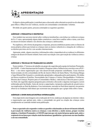 Módulo 1: Perguntas e Respostas
                                                                                                  Apresentação




             Apresentação


  O objetivo desta publicação é contribuir para a discussão sobre alternativas positivas de educação
para filhos e filhas livre de violência, mesmo em comunidades consideradas violentas.
  Dividido em quatro partes, procura contemplar as seguintes questões:


Módulo 1: Perguntas e respostas

  Este módulo traz um texto inicial sobre violência intrafamiliar, com ênfase na violência à criança
de 0 a 11 anos, apresentando alguns dados estatísticos e uma breve análise sobre o tema, com foco
no desenvolvimento infantil e nos direitos das crianças e adolescentes.
  Na seqüência, sob a forma de perguntas e respostas, procura estabelecer pontes entre os fatores de
nossa própria cultura que tornam as crianças mais ou menos vulneráveis a situações de violência e
os direitos previstos em lei e em acordos internacionais.
   Apresenta, ainda, alguns conceitos e informações sobre a importância de se conhecer os diferentes
estágios do desenvolvimento infantil, bem como sua relação com a prevenção da violência contra a
criança.


Módulo 2: técnicas de trabalho em grupo

  Neste módulo, 17 técnicas de trabalho em grupo são sugeridas pela equipe do Instituto Promundo,
do CIESPI – Centro Internacional de Estudos e Pesquisas sobre a Infância (em convênio com a PUC-
Rio) – e de outras organizações que vêm desenvolvendo propostas semelhantes. Essas técnicas
foram testadas em três comunidades do Rio de Janeiro (Morro de Santa Marta, Vila Aliança/Bangu
e Água Mineral/São Gonçalo) e consideradas apropriadas e adequadas pelos participantes. Divididas
em blocos temáticos (Famílias, Necessidades das Crianças e Limites; Desigualdades e Violências;
Direitos das Crianças, Projetos para a Comunidade e Redes), cada técnica é descrita passo a passo.
Ao final, são sugeridas algumas perguntas para estimular a discussão e algumas mensagens a serem
enfatizadas pelo facilitador. Antes de iniciar a capacitação, é proposta a aplicação de um pré-teste e
sua reaplicação ao final da dinâmica. Esse instrumento, anexado ao final deste material, nos permite
observar as mudanças individuais que ocorreram nas percepções que o grupo tinha sobre o tema.


Módulo 3: Onde buscar outras informações

  Esta etapa inclui uma listagem com a indicação de livros; endereços de páginas na internet; vídeos
e organizações que apóiam pais, mães e comunidade em geral na criação das crianças como
complemento ao conteúdo tratado nesta publicação.


   Sem a expectativa de responder a todas as questões relacionadas ao desenvolvimento infantil,
à prevenção da violência contra as crianças e seus direitos e, muito menos, propor receitas
mágicas, o Instituto Promundo e o CIESPI esperam que este material possa apoiar pais, mães e
responsáveis na busca por relações mais harmoniosas, igualitárias e prazerosas em suas famílias
e em sua comunidade.
                                                                                                 A equipe
                                                                                                                  05
 