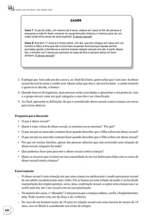CUIDAR SEM VIOLÊNCIA, TODO MUNDO PODE




                                                    CASOS


              Caso 7: O pai de João, um menino de 4 anos, estava em casa no fim de semana e
              enquanto a mãe foi fazer comprar no supermercado chamou o menino para ver um
              vídeo onde tinha cenas de sexo explícito. É abuso sexual?

              Caso 8: Ana tem 11 anos e é muito pobre. Um dia, sua avó chegou em casa com um
              homem e falou à Ana que ela nunca mais ia passar fome porque aquele senhor
              prometeu ajudar a família se a menina tivesse relação sexual com ele. A partir desse
              dia, o homem vai 3 vezes por semana na casa de Ana e sempre deixa um bom
              dinheiro. É abuso sexual?




       3. Explique que lerá cada um dos casos e, ao final da leitura, quem achar que é um caso de abuso
          sexual deverá levantar o cartão azul. Quem achar que não é, deverá levantar o cartão amarelo
          e quem tiver dúvida, o branco.
       4. Quando houver divergências, duas pessoas serão convidadas a apresentar o seu ponto de vista
          e o grupo deverá votar em qual categoria o caso deve ser classificado.
       5. Ao final, apresente as definições do que é considerado abuso sexual contra crianças em nosso
          país (texto abaixo).


     Perguntas para discussão
       • O que é abuso sexual?
       • Quem é mais vítima de abuso sexual, os meninos ou as meninas? Por quê?
       • O que um pai ou uma mãe costuma fazer quando descobre que a filha sofreu um abuso sexual?
       • O que um pai ou uma mãe costuma fazer quando descobre que o filho sofreu um abuso sexual?
       • Por que em muitas famílias, apesar das pessoas saberem que está ocorrendo uma situação de
         abuso sexual, ninguém faz nada?
       • Que podemos fazer para prevenir o abuso sexual contra crianças?
       • Quais os recursos que existem em sua comunidade ou em seu bairro para lidar com os casos de
         abuso sexual contra crianças?


     Encerramento
       - O abuso sexual é uma situação em que uma criança ou adolescente é usado para prazer sexual
         de um adulto ou adolescente mais velho. Ele se baseia em uma relação de poder e inclui desde
         manipulação dos órgãos genitais, seios, ânus, exploração sexual, a espiar uma criança nua e se
         exibir para ela, até o ato sexual com ou sem penetração.
       - Na maioria dos casos, o “abusador” é uma pessoa que a criança conhece, confia e freqüentemente,
         ama. Pode ocorrer com uso da força e da violência.
       - No caso de um homem maior de 18 anos ter relação sexual com uma menina de menos de 14
         anos, isso no Brasil é considerado um crime de estupro.
68
 