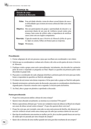 CUIDAR SEM VIOLÊNCIA, TODO MUNDO PODE


                  Técnica 12:
                  Estudo de caso:
                  A história de Manuela


                      Ficha: Esta atividade aborda o tema do abuso sexual dentro de casa e
                             as dificuldades que existem em nossa cultura de lidar com estas
                             situações.
                  Objetivo: Dar aos participantes do grupo a oportunidade de discutir e se
                            posicionar diante de um caso de violência sexual contra uma
                            criança, bem como de refletir sobre a importância de notificar
                            casos como este aos órgãos competentes.
                 Materiais: Cópia do estudo de caso A história de Manuela (folha de apoio
                            4), lápis ou caneta; folhas em branco para as respostas.
                     Tempo: 90 minutos.




     Procedimento
       1. Forme subgrupos de até seis pessoas e peça que escolham um coordenador e um relator.
       2. Solicite que os coordenadores venham até a frente e dê a eles as três partes do texto A história
          de Manuela.
       3. Explique a todo o grupo como será o procedimento: inicialmente, eles deverão ler a primeira
          parte do texto e responder as perguntas ao final. Depois as questões da primeira parte serão
          discutidas no grupo todo.
       4. Peça para o coordenador de cada subgrupo distribuir a primeira parte do texto para que todos
          leiam e respondam às questões ao final de cada página.
       5. O relator deverá tomar nota destas respostas e lê-las para todo o grupo ao final de cada parte.
       6. Quando terminarem a primeira parte da discussão, peça para os coordenadores distribuírem a
          segunda parte e fazerem o mesmo com a segunda e a terceira parte da história.
       7. Ao final, abra o grupo em plenária e aprofunde a discussão.


     Pontos para discussão
       • O que leva uma pessoa adulta a abusar de uma criança?
       • Quem é mais abusado sexualmente: as meninas ou os meninos? Por quem?
       • Muitos especialistas afirmam que “existe um verdadeiro muro de silêncio no Brasil em relação
         aos casos de abuso sexual contra crianças”. O que eles querem dizer com isso?
       • O que faz com que, por exemplo, uma mãe ou uma outra pessoa da família, não denuncie um
         caso de violência sexual contra uma criança que ela sabe que acontece dentro de sua casa?
       • Que tipo de atendimento uma menina ou mulher, por lei, deve receber quando busca um serviço
         de saúde após ter passado por uma situação de estupro?
       • Quais são os direitos de uma mulher quando tem uma gravidez resultante de um estupro?
70
 