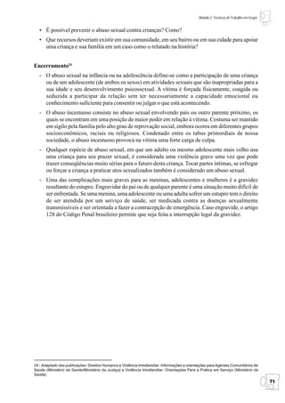 Módulo 2: Técnicas de Trabalho em Grupo


   • É possível prevenir o abuso sexual contra crianças? Como?
   • Que recursos deveriam existir em sua comunidade, em seu bairro ou em sua cidade para apoiar
     uma criança e sua família em um caso como o relatado na história?


Encerramento24
   - O abuso sexual na infância ou na adolescência define-se como a participação de uma criança
     ou de um adolescente (de ambos os sexos) em atividades sexuais que são inapropriadas para a
     sua idade e seu desenvolvimento psicossexual. A vítima é forçada fisicamente, coagida ou
     seduzida a participar da relação sem ter necessariamente a capacidade emocional ou
     conhecimento suficiente para consentir ou julgar o que está acontecendo.
   - O abuso incestuoso consiste no abuso sexual envolvendo pais ou outro parente próximo, os
     quais se encontram em uma posição de maior poder em relação à vítima. Costuma ser mantido
     em sigilo pela família pelo alto grau de reprovação social, embora ocorra em diferentes grupos
     socioeconômicos, raciais ou religiosos. Condenado entre os tabus primordiais de nossa
     sociedade, o abuso incestuoso provoca na vítima uma forte carga de culpa.
   - Qualquer espécie de abuso sexual, em que um adulto ou mesmo adolescente mais velho usa
     uma criança para seu prazer sexual, é considerada uma violência grave uma vez que pode
     trazer conseqüências muito sérias para o futuro desta criança. Tocar partes íntimas, se esfregar
     ou forçar a criança a praticar atos sexualizados também é considerado um abuso sexual.
   - Uma das complicações mais graves para as meninas, adolescentes e mulheres é a gravidez
     resultante do estupro. Engravidar do pai ou de qualquer parente é uma situação muito difícil de
     ser enfrentada. Se uma menina, uma adolescente ou uma adulta sofrer um estupro tem o direito
     de ser atendida por um serviço de saúde, ser medicada contra as doenças sexualmente
     transmissíveis e ser orientada a fazer a contracepção de emergência. Caso engravide, o artigo
     128 do Código Penal brasileiro permite que seja feita a interrupção legal da gravidez.




24 - Adaptado das publicações: Direitos Humanos e Violência Intrafamiliar: Informações e orientações para Agentes Comunitários de
Saúde (Ministério da Saúde/Ministério da Justiça) e Violência Intrafamiliar: Orientações Para a Prática em Serviço (Ministério da
Saúde).
                                                                                                                                         71
 