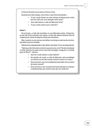 Módulo 2: Técnicas de Trabalho em Grupo




  A menina foi para a sua cama e chorou muito.
  Quando sua mãe chegou, ela contou o que tinha acontecido....
           •   O que vocês fariam se uma criança contasse para vocês
               que foi vítima de uma situação como essa?
           •   Que alternativas a mãe de Manuela tinha?
           •   O que vocês acham que a mãe fez?


Parte 3
   No princípio, a mãe não acreditou no que Manuela contou. Perguntou
se ela não tinha sonhado com aquilo, se ela não estava fazendo isso de
vingança por causa de alguma coisa que aconteceu.
  Mas, quando viu as marcas vermelhas nos braços e pernas da menina,
percebeu que era verdade.
  Dolores ficou desesperada e não sabia o que fazer. Ficou se perguntando:
   “Será que não tinha sido a menina que provocou o tio? Se ela mandasse
o irmão embora da casa como é que ela iria pagar o aluguel e a comida
para os filhos?”, pensou.
           •   Que fim vocês dariam a esta história?
           •   Na opinião de vocês, a mãe de Manuela teria acreditado
               na menina se ela não tivesse marcas visíveis no corpo?
           •   Que recursos a sua comunidade tem para lidar com os casos
               de abuso sexual?
           •   Que recursos o seu município tem para atender as crianças
               e adolescentes que sofrem esse tipo de violência?




                                                                                                      73
 