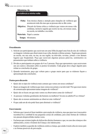 CUIDAR SEM VIOLÊNCIA, TODO MUNDO PODE


                 Técnica 13:
                 A violência a minha volta


                      Ficha: Esta técnica chama a atenção para situações de violência que
                             acontecem todo dia mas que as pessoas não se dão conta.
                  Objetivo: Discutir de forma crítica a violência que vemos em nossa vida
                            cotidiana, inclusive aquela que ocorre na rua, em nossas casas,
                            na escola, no trabalho e na mídia.
                 Materiais: Papel e canetas
                     Tempo: 60 minutos.



     Procedimento
       1. Solicite aos participantes que escrevam em uma folha de papel uma lista de atos de violência
          ou imagens violentas que observaram à sua volta, durante a última semana. Sugira que pensem
          na escola, em sua casa, na rua, na sua região, na televisão, revistas, jornais e nos demais
          lugares que freqüentam. Peça que escrevam algumas poucas palavras, sentimentos ou
          pensamentos que tenham sobre a violência.
       2. Divida os participantes em grupos de 4 ou 5 pessoas. Peça que apresentem o que escreveram
          uns aos outros e discutam sobre os pontos levantados. Cada grupo deve eleger alguém para
          relatar as conclusões do grupo.
       3. Quando terminarem, peça que voltem para o grupo maior para que os relatores façam a
          apresentação das conclusões.


     Pontos para discussão
       • Quais são os tipos de violência mais comuns que vemos em nosso cotidiano?
       • Quais as imagens de violência que mais vemos nos jornais e na televisão? Por que esses meios
         de comunicação apresentam tantas imagens de violência?
       • Quais são os locais em que mais vemos ou observamos cenas de violência?
       • As pessoas violentas geralmente são homens ou mulheres? Jovens ou adultos?E as vítimas?
       • Quais são os nossos sentimentos ao observar esta violência?
       • O que cada um de nós pode fazer para diminuir a violência?


     Encerramento
       - Informe que é possível fazer também a prevenção da violência, mas que para isso é necessário
         reconhecê-la e combatê-la nas pequenas coisas do cotidiano, pois estas formas de violência
         nos passam despercebidas muitas vezes.
       - Esclareça que existem órgãos de defesa dos direitos humanos e que, no caso das crianças e dos
         adolescentes, existe o Estatuto da Criança e do Adolescente.
       - Explore também a questão da violência contra a criança, que ainda é muito alta em nosso país
         e as formas possíveis de prevenção.
74
 