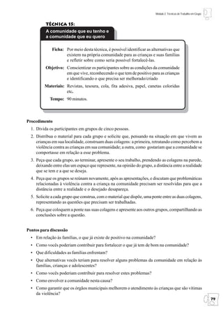 Módulo 2: Técnicas de Trabalho em Grupo


          Técnica 15:
          A comunidade que eu tenho e
          a comunidade que eu quero

              Ficha: Por meio desta técnica, é possível identificar as alternativas que
                     existem na própria comunidade para as crianças e suas famílias
                     e refletir sobre como seria possível fortalecê-las.
          Objetivo: Conscientizar os participantes sobre as condições da comunidade
                    em que vive, reconhecendo o que tem de positivo para as crianças
                    e identificando o que precisa ser melhorado/criado
         Materiais: Revistas, tesoura, cola, fita adesiva, papel, canetas coloridas
                    etc.
             Tempo: 90 minutos.



Procedimento
  1. Divida os participantes em grupos de cinco pessoas.
  2. Distribua o material para cada grupo e solicite que, pensando na situação em que vivem as
     crianças em sua localidade, construam duas colagens: a primeira, retratando como percebem a
     violência contra as crianças em sua comunidade; a outra, como gostariam que a comunidade se
     comportasse em relação a esse problema.
  3. Peça que cada grupo, ao terminar, apresente o seu trabalho, prendendo as colagens na parede,
     deixando entre elas um espaço que represente, na opinião do grupo, a distância entre a realidade
     que se tem e a que se deseja.
  4. Peça que os grupos se reúnam novamente, após as apresentações, e discutam que problemáticas
     relacionadas à violência contra a criança na comunidade precisam ser resolvidas para que a
     distância entre a realidade e o desejado desapareça.
  5. Solicite a cada grupo que construa, com o material que dispõe, uma ponte entre as duas colagens,
     representando as questões que precisam ser trabalhadas.
  6. Peça que coloquem a ponte nas suas colagens e apresente aos outros grupos, compartilhando as
     conclusões sobre a questão.


Pontos para discussão
  • Em relação às famílias, o que já existe de positivo na comunidade?
  • Como vocês poderiam contribuir para fortalecer o que já tem de bom na comunidade?
  • Que dificuldades as famílias enfrentam?
  • Que alternativas vocês teriam para resolver alguns problemas da comunidade em relação às
    famílias, crianças e adolescentes?
  • Como vocês poderiam contribuir para resolver estes problemas?
  • Como envolver a comunidade nesta causa?
  • Como garantir que os órgãos municipais melhorem o atendimento às crianças que são vítimas
    da violência?
                                                                                                                    79
 