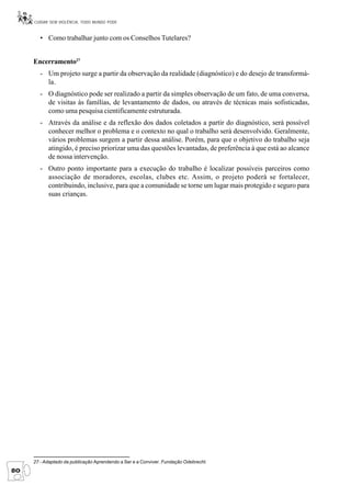 CUIDAR SEM VIOLÊNCIA, TODO MUNDO PODE


       • Como trabalhar junto com os Conselhos Tutelares?


     Encerramento27
       - Um projeto surge a partir da observação da realidade (diagnóstico) e do desejo de transformá-
         la.
       - O diagnóstico pode ser realizado a partir da simples observação de um fato, de uma conversa,
         de visitas às famílias, de levantamento de dados, ou através de técnicas mais sofisticadas,
         como uma pesquisa cientificamente estruturada.
       - Através da análise e da reflexão dos dados coletados a partir do diagnóstico, será possível
         conhecer melhor o problema e o contexto no qual o trabalho será desenvolvido. Geralmente,
         vários problemas surgem a partir dessa análise. Porém, para que o objetivo do trabalho seja
         atingido, é preciso priorizar uma das questões levantadas, de preferência à que está ao alcance
         de nossa intervenção.
       - Outro ponto importante para a execução do trabalho é localizar possíveis parceiros como
         associação de moradores, escolas, clubes etc. Assim, o projeto poderá se fortalecer,
         contribuindo, inclusive, para que a comunidade se torne um lugar mais protegido e seguro para
         suas crianças.




     27 - Adaptado da publicação Aprendendo a Ser e a Conviver. Fundação Odebrecht.
80
 