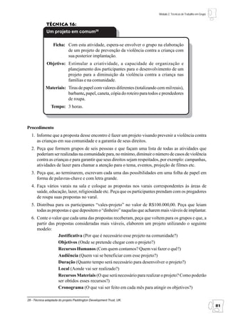 Módulo 2: Técnicas de Trabalho em Grupo


             Técnica 16:
             Um projeto em comum28

                  Ficha: Com esta atividade, espera-se envolver o grupo na elaboração
                         de um projeto de prevenção da violência contra a criança com
                         sua posterior implantação.
             Objetivo: Estimular a criatividade, a capacidade de organização e
                       planejamento dos participantes para o desenvolvimento de um
                       projeto para a diminuição da violência contra a criança nas
                       famílias e na comunidade.
            Materiais: Tiras de papel com valores diferentes (totalizando cem mil reais),
                       barbante, papel, caneta, cópia do roteiro para todos e prendedores
                       de roupa.
                Tempo: 3 horas.



Procedimento
  1. Informe que a proposta desse encontro é fazer um projeto visando prevenir a violência contra
     as crianças em sua comunidade e a garantia de seus direitos.
  2. Peça que formem grupos de seis pessoas e que façam uma lista de todas as atividades que
     poderiam ser realizadas na comunidade para, no mínimo, diminuir o número de casos de violência
     contra as crianças e para garantir que seus direitos sejam respeitados, por exemplo: campanhas,
     atividades de lazer para chamar a atenção para o tema, eventos, projeção de filmes etc.
  3. Peça que, ao terminarem, escrevam cada uma das possibilidades em uma folha de papel em
     forma de palavras-chave e com letra grande.
  4. Faça vários varais na sala e coloque as propostas nos varais correspondentes às áreas de
     saúde, educação, lazer, religiosidade etc. Peça que os participantes prendam com os pregadores
     de roupa suas propostas no varal.
  5. Distribua para os participantes “vales-projeto” no valor de R$100.000,00. Peça que leiam
     todas as propostas e que depositem o “dinheiro” naquelas que acharem mais viáveis de implantar.
  6. Conte o valor que cada uma das propostas receberam, peça que voltem para os grupos e que, a
     partir das propostas consideradas mais viáveis, elaborem um projeto utilizando o seguinte
     modelo:
                 Justificativa (Por que é necessário esse projeto na comunidade?)
                 Objetivos (Onde se pretende chegar com o projeto?)
                 Recursos Humanos (Com quem contamos? Quem vai fazer o quê?)
                 Audiência (Quem vai se beneficiar com esse projeto?)
                 Duração (Quanto tempo será necessário para desenvolver o projeto?)
                 Local (Aonde vai ser realizado?)
                 Recursos Materiais (O que será necessário para realizar o projeto? Como poderão
                 ser obtidos esses recursos?)
                 Cronograma (O que vai ser feito em cada mês para atingir os objetivos?)

28 - Técnica adaptada do projeto Paddington Development Trust, UK.
                                                                                                                     81
 
