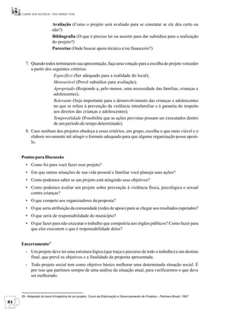CUIDAR SEM VIOLÊNCIA, TODO MUNDO PODE


                           Avaliação (Como o projeto será avaliado para se constatar se ele deu certo ou
                           não?)
                           Bibliografia (O que é preciso ler ou assistir para dar subsídios para a realização
                           do projeto?)
                           Parcerias (Onde buscar apoio técnico e/ou financeiro?)


        7. Quando todos terminarem sua apresentação, faça uma votação para a escolha do projeto vencedor
           a partir dos seguintes critérios:
                         Específico (Ser adequado para a realidade do local);
                         Mensurável (Prevê subsídios para avaliação);
                         Apropriado (Responde a, pelo menos, uma necessidade das famílias, crianças e
                         adolescentes);
                         Relevante (Seja importante para o desenvolvimento das crianças e adolescentes
                         no que se refere à prevenção da violência intrafamiliar e à garantia do respeito
                         aos direitos das crianças e adolescentes);
                         Temporalidade (Possibilite que as ações previstas possam ser executados dentro
                         de um período de tempo determinado).
        8. Caso nenhum dos projetos obedeça a esses critérios, em grupo, escolha o que mais viável e o
           elabore novamente até atingir o formato adequado para que alguma organização possa apoiá-
           lo.


     Pontos para Discussão
        • Como foi para você fazer esse projeto?
        • Em que outras situações de sua vida pessoal e familiar você planeja suas ações?
        • Como podemos saber se um projeto está atingindo seus objetivos?
        • Como podemos avaliar um projeto sobre prevenção à violência física, psicológica e sexual
          contra crianças?
        • O que compete aos organizadores da proposta?
        • O que seria atribuição da comunidade (redes de apoio) para se chegar aos resultados esperados?
        • O que seria de responsabilidade do município?
        • O que fazer para não executar o trabalho que competiria aos órgãos públicos? Como fazer para
          que eles executem o que é responsabilidade deles?


     Encerramento29
        - Um projeto deve ter uma estrutura lógica (que traça o percurso de todo o trabalho) e um destino
          final, que prevê os objetivos e a finalidade da proposta apresentada.
        - Todo projeto social tem como objetivo básico melhorar uma determinada situação social. É
          por isso que partimos sempre de uma análise da situação atual, para verificarmos o que deve
          ser melhorado.



     29 - Adaptado do texto A trajetória de um projeto. Curso de Elaboração e Gerenciamento de Projetos – Partners Brasil, 1997.
82
 