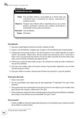 CUIDAR SEM VIOLÊNCIA, TODO MUNDO PODE


                  Técnica 17:
                  Trabalhando em rede


                       Ficha: Esta atividade enfatiza a necessidade de se formar redes que
                              contribuam para a construção de saberes, experiências e
                              mudanças sociais.
                   Objetivo: Propiciar uma reflexão sobre a importância de se unir a outros
                             projetos, instituições e pessoas com o objetivo de fortalecer a
                             comunidade na busca pelos seus direitos.
                  Materiais: rolo de barbante.
                   Tempo: 60 minutos.




     Procedimento
        1. Peça que os participantes formem um círculo, sentados no chão.
        2. Segure o rolo de barbante e explique que vai jogar o rolo de barbante para um participante.
        3. Explique que a pessoa que receber o rolo deverá amarrar o fio no dedo indicador, de modo a
           manter o fio esticado. Depois disso, deverá escolher uma outra pessoa, dizer o nome dela e
           atirar o rolo. Essa pessoa deverá amarrar o fio em seu dedo e proceder do mesmo modo como
           todos, sucessivamente, formando uma espécie de teia.
        4. Solicite que o grupo levante o dedo em que o fio está preso de modo que todos visualizem a
           teia que foi construída.
        5. Peça que, com cuidado, todos se levantem, retirem o laço do dedo e depositem a teia no chão
           sem que ela perca a forma.
        6. Peça que voltem a se sentar e discuta como foi fazer esse exercício e o que ele significa.


     Pontos para discussão
        • O que é uma rede?
        • Na sua comunidade existe algum tipo de rede organizada? É importante? Por quê? Como
          funciona?
        • Você gostaria de criar ou participar de uma rede que tivesse como objetivo, por exemplo, lutar
          pelos direitos das crianças e adolescentes? Por quê?
        • Você acredita que criando uma rede ou fazendo parte de uma seria possível melhorar as condições
          das crianças e suas famílias na sua comunidade? Por quê? Como?


     Encerramento30
        - Chama-se rede um sistema de organização de pessoas e/ou instituições que se reúnem em torno
          de um objetivo ou tema comum.


     30 - www.rits.org.br, setembro 2002.
84
 