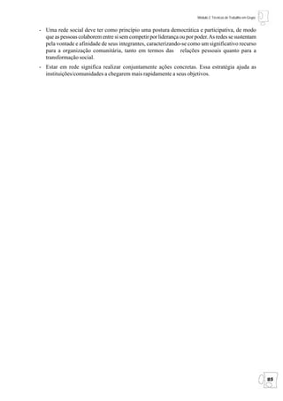 Módulo 2: Técnicas de Trabalho em Grupo


- Uma rede social deve ter como princípio uma postura democrática e participativa, de modo
  que as pessoas colaborem entre si sem competir por liderança ou por poder. As redes se sustentam
  pela vontade e afinidade de seus integrantes, caracterizando-se como um significativo recurso
  para a organização comunitária, tanto em termos das relações pessoais quanto para a
  transformação social.
- Estar em rede significa realizar conjuntamente ações concretas. Essa estratégia ajuda as
  instituições/comunidades a chegarem mais rapidamente a seus objetivos.




                                                                                                                 85
 