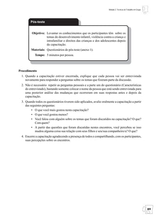 Módulo 2: Técnicas de Trabalho em Grupo




        Pós-teste


         Objetivo: Levantar os conhecimentos que os participantes têm sobre os
                   temas do desenvolvimento infantil, violência contra a criança e
                   intrafamiliar e direitos das crianças e dos adolescentes depois
                   da capacitação.
        Materiais: Questionários de pós-teste (anexo 1).
           Tempo: 5 minutos por pessoa.




Procedimento
 1. Quando a capacitação estiver encerrada, explique que cada pessoa vai ser entrevistada
    novamente para responder a perguntas sobre os temas que fizeram parte da discussão.
 2. Não é necessário repetir as perguntas pessoais e a parte um do questionário (Características
    do entrevistado), bastando somente colocar o nome da pessoa que está sendo entrevistada para
    uma posterior análise das mudanças que ocorreram em suas respostas antes e depois da
    capacitação.
 3. Quando todos os questionários tiverem sido aplicados, avalie oralmente a capacitação a partir
    das seguintes perguntas:
         • O que você mais gostou nesta capacitação?
         • O que você gostou menos?
         • Você falou com alguém sobre os temas que foram discutidos na capacitação? O que?
           Com quem?
         • A partir das questões que foram discutidas nestes encontros, você percebeu se isso
           mudou alguma coisa sua relação com seus filhos e seu/sua companheiro/a? O que?
 4. Encerre a capacitação agradecendo a presença de todos e compartilhando, com os participantes,
    suas percepções sobre os encontros.




                                                                                                                 89
 