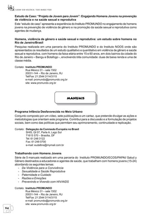 CUIDAR SEM VIOLÊNCIA, TODO MUNDO PODE


     Estudo de Caso: “Projeto de Jovem para Jovem”: Engajando Homens Jovens na prevenção
     de violência e na saúde sexual e reprodutiva
     Este “estudo de caso” apresenta a experiência do Instituto PROMUNDO no engajamento de homens
     jovens na prevenção de violência de gênero e na promoção da saúde sexual e reprodutiva como
     agentes de mudança.

     Homens, violência de gênero e saúde sexual e reprodutiva: um estudo sobre homens no
     Rio de Janeiro/Brasil
     Pesquisa realizada em uma parceria do Instituto PROMUNDO e do Instituto NOOS onde são
     apresentados os resultados de um estudo qualitativo e quantitativo em violência de gênero e saúde
     sexual e reprodutiva, com homens da faixa etária entre 15 e 60 anos, em dois bairros da cidade do
     Rio de Janeiro – Bangu e Botafogo -, envolvendo três comunidade: duas de baixa renda e uma de
     classe média.

     Contato: Instituto PROMUNDO
              Rua México 31 – sala 1502
              20031-144 – Rio de Janeiro, RJ
              Tel/Fax: 21 2544 3114/3115
              e-mail: promundo@promundo.org.br
              site: www.promundo.org.br




                                              Manuais



     Programa Infância Desfavorecida no Meio Urbano
     Conjunto composto por um vídeo, sete publicações e um cartaz, que pretende divulgar as ações e
     metodologias que orientam este programa. Contribui para a discussão e a formulação de projetos
     sociais, bem como das políticas que permitam seu aprimoramento, continuidade e replicação.

     Contato: Delegação da Comissão Européia no Brasil
              SHIS, QI 07, Parte A, Lago Sul
              71615 570 – Brasília, DF
              Tel: 61 248 3122
              Fax: 61 248 0700
              e-mail: eudelbra@mymail.com.br


     Trabalhando com Homens Jovens
     Série de 5 manuais realizado em uma parceria do Instituto PROMUNDO/ECOS/PAPAI/ Salud y
     Gênero destinados a educadores e agentes de saúde, que trabalham com homens jovens (15-24)
     abordando os seguintes temas:
       - Da Violência para a Convivência
       - Sexualidade e Saúde Reprodutiva
       - Paternidade e Cuidado
       - Razões e Emoções
       - Prevenindo e Vivendo com HIV/AIDS

     Contato: Instituto PROMUNDO
              Rua México 31 – sala 1502
              20031-144 – Rio de Janeiro, RJ
              Tel/Fax: 21 2544 3114/3115
              e-mail: promundo@promundo.org.br
              site: www.promundo.org.br
94
 