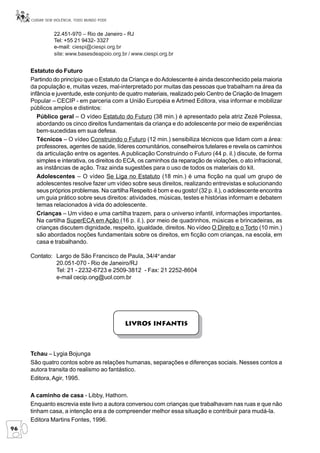 CUIDAR SEM VIOLÊNCIA, TODO MUNDO PODE


                22.451-970 – Rio de Janeiro - RJ
                Tel: +55 21 9432- 3327
                e-mail: ciespi@ciespi.org.br
                site: www.basesdeapoio.org.br / www.ciespi.org.br


     Estatuto do Futuro
     Partindo do princípio que o Estatuto da Criança e do Adolescente é ainda desconhecido pela maioria
     da população e, muitas vezes, mal-interpretado por muitas das pessoas que trabalham na área da
     infância e juventude, este conjunto de quatro materiais, realizado pelo Centro de Criação de Imagem
     Popular – CECIP - em parceria com a União Européia e Artmed Editora, visa informar e mobilizar
     públicos amplos e distintos:
        Público geral – O vídeo Estatuto do Futuro (38 min.) é apresentado pela atriz Zezé Polessa,
        abordando os cinco direitos fundamentais da criança e do adolescente por meio de experiências
        bem-sucedidas em sua defesa.
        Técnicos – O vídeo Construindo o Futuro (12 min.) sensibiliza técnicos que lidam com a área:
        professores, agentes de saúde, líderes comunitários, conselheiros tutelares e revela os caminhos
        da articulação entre os agentes. A publicação Construindo o Futuro (44 p. il.) discute, de forma
        simples e interativa, os direitos do ECA, os caminhos da reparação de violações, o ato infracional,
        as instâncias de ação. Traz ainda sugestões para o uso de todos os materiais do kit.
        Adolescentes – O vídeo Se Liga no Estatuto (18 min.) é uma ficção na qual um grupo de
        adolescentes resolve fazer um vídeo sobre seus direitos, realizando entrevistas e solucionando
        seus próprios problemas. Na cartilha Respeito é bom e eu gosto! (32 p. il.), o adolescente encontra
        um guia prático sobre seus direitos: atividades, músicas, testes e histórias informam e debatem
        temas relacionados à vida do adolescente.
        Crianças – Um vídeo e uma cartilha trazem, para o universo infantil, informações importantes.
        Na cartilha SuperECA em Ação (16 p. il.), por meio de quadrinhos, músicas e brincadeiras, as
        crianças discutem dignidade, respeito, igualdade, direitos. No vídeo O Direito e o Torto (10 min.)
        são abordados noções fundamentais sobre os direitos, em ficção com crianças, na escola, em
        casa e trabalhando.

     Contato: Largo de São Francisco de Paula, 34/4o andar
              20.051-070 - Rio de Janeiro/RJ
              Tel: 21 - 2232-6723 e 2509-3812 - Fax: 21 2252-8604
              e-mail cecip.ong@uol.com.br




                                             Livros Infantis



     Tchau – Lygia Bojunga
     São quatro contos sobre as relações humanas, separações e diferenças sociais. Nesses contos a
     autora transita do realismo ao fantástico.
     Editora, Agir, 1995.

     A caminho de casa - Libby, Hathorn.
     Enquanto escrevia este livro a autora conversou com crianças que trabalhavam nas ruas e que não
     tinham casa, a intenção era a de compreender melhor essa situação e contribuir para mudá-la.
     Editora Martins Fontes, 1996.
96
 