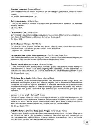 Módulo 3: Onde buscar outras informações


Criança é coisa séria. Roseana Murray
Este livro é dedicado aos milhões de crianças que em nosso país, já ao nascer, tem a sua infância
negada.
Ed. AMAIS, Memórias Futuras, 1991.

Os três astronautas - Umberto Eco.
O livro fala das diferenças humanas e os preconceitos que advém dessas diferenças são abordados
de forma peculiar.
Ed. Ática, 1991.

Os gnomos de Gnu - Umberto Eco.
É um livro sobre o autoritarismo daqueles que detêm o poder e se utilizam da força para dominar os
mais fracos. O autor fala da possibilidade da inversão desse papel.
Ed. Ática, 1992.

Os Direitos das Crianças – Ruth Rocha
Em forma de poema, a autora chama a atenção para o fato de que a infância é um tempo muito
curto, mas que é o período em que se constrói o direito à felicidade.
Companhia das Letrinhas, 2002.

Declaração Universal dos Direitos Humanos – Ruth Rocha e Otavio Roth.
Fala sobre o documento votado nas Nações Unidas, que mostra os direitos essenciais para uma
vida melhor para todos. Os autores construíram um trabalho muito bonito.

Quando mamãe virou um monstro – Joanna Harrison
O livro, com muito humor, mostra para as crianças o quanto o seu comportamento inadequado
pode transtornar os adultos e fazê-los se zangar e perder a paciência. Os filhos podem fazer sua
parte e manter a casa arrumada, por exemplo, mostrando uma atitude de cooperação com os pais.
Ed. Brinque-Book, 1998.

A Fábula da Convivência – Salmo Dansa e Letícia Dansa
Numa era glacial, um frio terrível envolveu parte da Terra, há milhões de anos. Surgiu, então, uma
manada de porco-espinho, que se uniu, para não congelar. Eles se aproximaram, mas os corpos
sangravam por causa dos espinhos. Então eles se afastaram e morreram. Os que sobreviveram
aprenderam uma lição: respeitar os limites e manter pouca distância, o suficiente para manter o
próprio corpo mais quente. Trabalha-se aqui o respeito pela individualidade, pela paz e pela
intimidade.

Mamãe, você me ama? – Barbara M. Joosse
Essa é uma história sobre uma criança esquimó (inuit) testando os limites de sua independência e
sobre uma mãe que pacientemente prova que o amor materno é incondicional. Com um cenário
diferente, no Ártico, cheio de animais exóticos como baleias, focas, lobos e papagaios-do-mar, o
texto cheio de lirismo também mostra o amor materno em uma cultura diferente.
Ed. Brinque-Book, 1998

Todo Mundo Tem... (Família, Medo, Casa, Amigo) – Anna Cláudia Ramos
Os quatro livros da série mostram as diferenças entre pessoas e culturas, com jeitos diferentes de
ser, de sentir, de viver. A idéia destes livros é mostrar a diversidade sem fazer nenhum juízo de
valor, sempre levando o leitor a debater os temas propostos e pensando em como é sua família,
sua casa, quais são seus medos e quem são seus amigos.
                                                                                                                   97
 