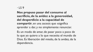 • LS 9
Nos propuso pasar del consumo al
sacrificio, de la avidez a la generosidad,
del desperdicio a la capacidad de
compartir, en una ascesis que «significa
aprender a dar, y no simplemente renunciar.
Es un modo de amar, de pasar poco a poco de
lo que yo quiero a lo que necesita el mundo de
Dios. Es liberación del miedo, de la avidez, de la
dependencia.
 