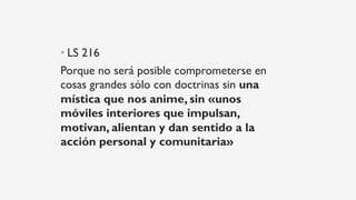• LS 216
Porque no será posible comprometerse en
cosas grandes sólo con doctrinas sin una
mística que nos anime, sin «unos
móviles interiores que impulsan,
motivan, alientan y dan sentido a la
acción personal y comunitaria»
 