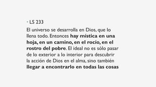 • LS 233
El universo se desarrolla en Dios, que lo
llena todo. Entonces hay mística en una
hoja, en un camino, en el rocío, en el
rostro del pobre. El ideal no es sólo pasar
de lo exterior a lo interior para descubrir
la acción de Dios en el alma, sino también
llegar a encontrarlo en todas las cosas
 