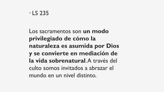 • LS 235
Los sacramentos son un modo
privilegiado de cómo la
naturaleza es asumida por Dios
y se convierte en mediación de
la vida sobrenatural.A través del
culto somos invitados a abrazar el
mundo en un nivel distinto.
 