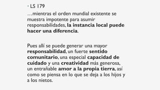 • LS 179
…mientras el orden mundial existente se
muestra impotente para asumir
responsabilidades, la instancia local puede
hacer una diferencia.
Pues allí se puede generar una mayor
responsabilidad, un fuerte sentido
comunitario, una especial capacidad de
cuidado y una creatividad más generosa,
un entrañable amor a la propia tierra, así
como se piensa en lo que se deja a los hijos y
a los nietos.
 