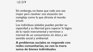 • LS 219
Sin embargo, no basta que cada uno sea
mejor para resolver una situación tan
compleja como la que afronta el mundo
actual.
Los individuos aislados pueden perder su
capacidad y su libertad para superar la lógica
de la razón instrumental y terminan a
merced de un consumismo sin ética y sin
sentido social y ambiental.
A problemas sociales se responde con
redes comunitarias, no con la mera
suma de bienes individuales.
 