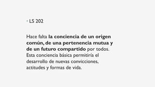 • LS 202
Hace falta la conciencia de un origen
común, de una pertenencia mutua y
de un futuro compartido por todos.
Esta conciencia básica permitiría el
desarrollo de nuevas convicciones,
actitudes y formas de vida.
 