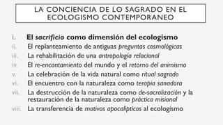 i.  El sacrificio como dimensión del ecologismo
ii.  El replanteamiento de antiguas preguntas cosmológicas
iii.  La rehabilitación de una antropología relacional
iv.  El re-encantamiento del mundo y el retorno del animismo
v.  La celebración de la vida natural como ritual sagrado
vi.  El encuentro con la naturaleza como terapia sanadora
vii.  La destrucción de la naturaleza como de-sacralización y la
restauración de la naturaleza como práctica misional
viii.  La transferencia de motivos apocalípticos al ecologismo
LA CONCIENCIA DE LO SAGRADO EN EL
ECOLOGISMO CONTEMPORANEO
 