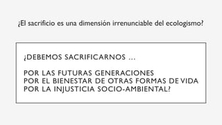 ¿El sacrificio es una dimensión irrenunciable del ecologismo?
¿DEBEMOS SACRIFICARNOS …
POR LAS FUTURAS GENERACIONES
POR EL BIENESTAR DE OTRAS FORMAS DE VIDA
POR LA INJUSTICIA SOCIO-AMBIENTAL?
 