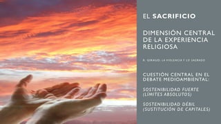 EL SACRIFICIO
DIMENSIÓN CENTRAL
DE LA EXPERIENCIA
RELIGIOSA
R . G I R AU D, L A V I O L E N C I A Y L O S AG R A D O
CUESTIÓN CENTRAL EN EL
DEBATE MEDIOAMBIENTAL:
SOSTENIBILIDAD FUERTE
(LÍMITES ABSOLUTOS)
SOSTENIBILIDAD DÉBIL
(SUSTITUCIÓN DE C APITALES)
 