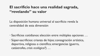 El sacrificio hace una realidad sagrada,
“revelando” su valor
La disposición humana universal al sacrificio revela la
centralidad de esta dimensión
• Sacrificios cotidianos: elección entre múltiples opciones …
• Súper-sacrificios: crianza de hijos; consagración artística,
deportiva, religiosa o científica; emergencias (guerra,
catástrofes, crisis ecológica?) …
 