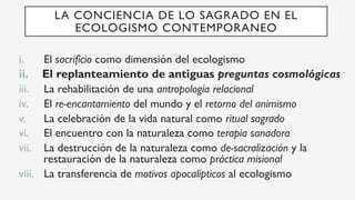 i.  El sacrificio como dimensión del ecologismo
ii.  El replanteamiento de antiguas preguntas cosmológicas
iii.  La rehabilitación de una antropología relacional
iv.  El re-encantamiento del mundo y el retorno del animismo
v.  La celebración de la vida natural como ritual sagrado
vi.  El encuentro con la naturaleza como terapia sanadora
vii.  La destrucción de la naturaleza como de-sacralización y la
restauración de la naturaleza como práctica misional
viii.  La transferencia de motivos apocalípticos al ecologismo
LA CONCIENCIA DE LO SAGRADO EN EL
ECOLOGISMO CONTEMPORANEO
 