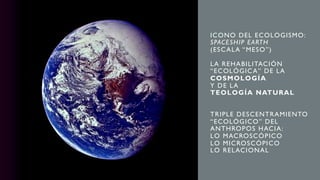 ICONO DEL ECOLOGISMO:
SPACESHIP EARTH
(ESCALA “MESO”)
LA REHABILITACIÓN
“ECOLÓGICA” DE LA
COSMOLOGÍA
Y DE LA
TEOLOGÍA NATURAL
TRIPLE DESCENTRAMIENTO
“ECOLÓGICO” DEL
ANTHROPOS HACIA:
LO MACROSCÓPICO
LO MICROSCÓPICO
LO RELACIONAL
 