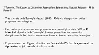 S.Toulmin, The Return to Cosmology. Postmodern Science and Natural Religion (1982).
Parte III
-  Tras la crisis de la Teología Natural (1830-1900) y la desaparición de las
preguntas cosmológicas…
-  Uno de los pocos autores con pretensiones cosmológicas del s. XIX es E.
Haeckel, el padre de la “ecología”. Intenta generalizar los resultados
disciplinares de las ciencias contemporáneas y ofrecer una visión de conjunto
-  El pensamiento ecológico rehabilita una “sacralidad” cósmica, natural, de
tipo estoico (ni revelada ni sobrenatural)
 