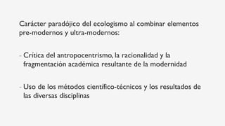 Carácter paradójico del ecologismo al combinar elementos
pre-modernos y ultra-modernos:
- Crítica del antropocentrismo, la racionalidad y la
fragmentación académica resultante de la modernidad
- Uso de los métodos científico-técnicos y los resultados de
las diversas disciplinas
 