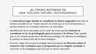 ¿EL TÍMIDO RETORNO DE
UNA TEOLOGÍA NATURAL (POSTMODERNA)?
1.  La naturaleza: lugar donde se manifiesta lo divino (sagrado). Esto hace al
misterio accesible de un "modo natural", de modo que, si no lo alcanzamos, es
porque estamos en un estado contrario a la naturaleza.
2.  Identificación de la naturaleza con la razón de modo que lo racional se
constituye en la vía privilegiada para el acceso a lo divino.Todo aquello
que no es racional queda fuera del discurso teológico: lo afectivo, lo mitológico,
lo poético es desterrado del terreno teológico.
3.  El tercer rasgo está en que la teología natural propone un discurso sobre el
misterio más verdadero que el propuesto por la religión revelada, la
cual tiene un fin pedagógico para los que no tienen educación.
 