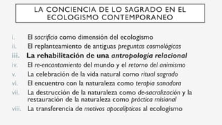 i.  El sacrificio como dimensión del ecologismo
ii.  El replanteamiento de antiguas preguntas cosmológicas
iii.  La rehabilitación de una antropología relacional
iv.  El re-encantamiento del mundo y el retorno del animismo
v.  La celebración de la vida natural como ritual sagrado
vi.  El encuentro con la naturaleza como terapia sanadora
vii.  La destrucción de la naturaleza como de-sacralización y la
restauración de la naturaleza como práctica misional
viii.  La transferencia de motivos apocalípticos al ecologismo
LA CONCIENCIA DE LO SAGRADO EN EL
ECOLOGISMO CONTEMPORANEO
 