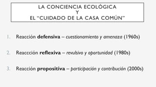 LA CONCIENCIA ECOLÓGICA
Y
EL “CUIDADO DE LA CASA COMÚN”
1.  Reacción defensiva – cuestionamiento y amenaza (1960s)
2.  Reaccción reflexiva – revulsivo y oportunidad (1980s)
3.  Reacción propositiva – participación y contribución (2000s)
 