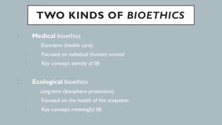 TWO KINDS OF BIOETHICS
1.  Medical bioethics
1.  Short-term (health care)
2.  Focused on individual (human) survival
3.  Key concept: sanctity of life
2.  Ecological bioethics
1.  Long-term (biosphere protection)
2.  Focused on the health of the ecosystem
3.  Key concept: meaningful life
 