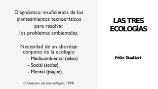 Diagnóstico: insuficiencia de los
planteamientos tecnocráticos
para resolver
los problemas ambientales.
Necesidad de un abordaje
conjunto de la ecología:
- Medioambiental (oikos)
- Social (socius)
- Mental (psique)
(F. Guattari, Las tres ecologías, 1989)
 