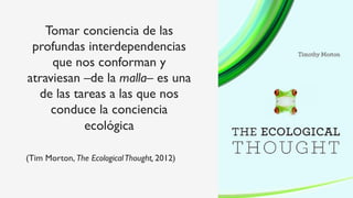 Tomar conciencia de las
profundas interdependencias
que nos conforman y
atraviesan –de la malla– es una
de las tareas a las que nos
conduce la conciencia
ecológica
(Tim Morton, The EcologicalThought, 2012)
 