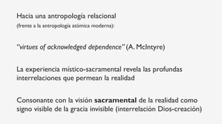 Hacia una antropología relacional
(frente a la antropología atómica moderna):
“virtues of acknowledged dependence” (A. McIntyre)
La experiencia místico-sacramental revela las profundas
interrelaciones que permean la realidad
Consonante con la visión sacramental de la realidad como
signo visible de la gracia invisible (interrelación Dios-creación)
 