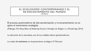 EL ECOLOGISMO CONTEMPORÁNEO Y EL
RE-ENCANTAMIENTO DEL MUNDO
(WEBER)
El proceso postmoderno de des-secularización y re-encantamiento no es
ajeno al movimiento ecologista
(P. Berger, The Many Altars of Modernity.Toward a Paradigm for Religion in a Pluralist Age, 2014)
La adoración de la naturaleza, uno de los múltiples altares (post)modernos
La vuelta del animismo en el pensamiento ecológico (T. Morton)
 