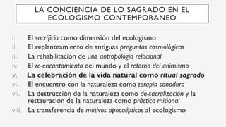 i.  El sacrificio como dimensión del ecologismo
ii.  El replanteamiento de antiguas preguntas cosmológicas
iii.  La rehabilitación de una antropología relacional
iv.  El re-encantamiento del mundo y el retorno del animismo
v.  La celebración de la vida natural como ritual sagrado
vi.  El encuentro con la naturaleza como terapia sanadora
vii.  La destrucción de la naturaleza como de-sacralización y la
restauración de la naturaleza como práctica misional
viii.  La transferencia de motivos apocalípticos al ecologismo
LA CONCIENCIA DE LO SAGRADO EN EL
ECOLOGISMO CONTEMPORANEO
 