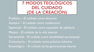 7 MODOS TEOLÓGICOS
DEL CUIDADO
(DE LA CREACIÓN)
•  Profético – El cuidado como denuncia
•  Ascético – El cuidado como moderación
•  Sapiencial – El cuidado como expresión de sabiduría
•  Místico – El cuidado de la vida interior
•  Sacramental – El cuidado como sensibilidad sacramental
•  Comunitario – El cuidado como práctica colectiva
•  Escatológico – El cuidado de las generaciones futuras
 