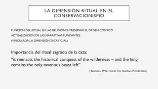 LA DIMENSIÓN RITUAL EN EL
CONSERVACIONISMO
FUNCIÓN DEL RITUAL EN LAS RELIGIONES: PRESERVAR EL ORDEN CÓSMICO
ACTUALIZACIÓN DE LAS NARRATIVAS FUNDANTES
(VINCULADA LA DIMENSIÓN SACRIFICIAL)
Importancia del ritual sagrado de la caza:
“it reenacts the historical conquest of the wilderness – and the king
remains the only ravenous beast left”
(Harrison, 1992, Forests.The Shadow of Civilization)
 