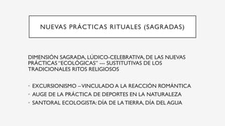 NUEVAS PRÁCTICAS RITUALES (SAGRADAS)
DIMENSIÓN SAGRADA, LÚDICO-CELEBRATIVA, DE LAS NUEVAS
PRÁCTICAS “ECOLÓGICAS” --- SUSTITUTIVAS DE LOS
TRADICIONALES RITOS RELIGIOSOS
•  EXCURSIONISMO –VINCULADO A LA REACCIÓN ROMÁNTICA
•  AUGE DE LA PRÁCTICA DE DEPORTES EN LA NATURALEZA
•  SANTORAL ECOLOGISTA: DÍA DE LA TIERRA, DÍA DEL AGUA
 