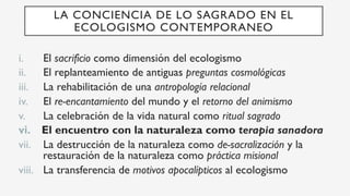 i.  El sacrificio como dimensión del ecologismo
ii.  El replanteamiento de antiguas preguntas cosmológicas
iii.  La rehabilitación de una antropología relacional
iv.  El re-encantamiento del mundo y el retorno del animismo
v.  La celebración de la vida natural como ritual sagrado
vi.  El encuentro con la naturaleza como terapia sanadora
vii.  La destrucción de la naturaleza como de-sacralización y la
restauración de la naturaleza como práctica misional
viii.  La transferencia de motivos apocalípticos al ecologismo
LA CONCIENCIA DE LO SAGRADO EN EL
ECOLOGISMO CONTEMPORANEO
 