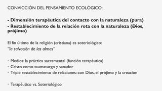 CONVICCIÓN DEL PENSAMIENTO ECOLÓGICO:
- Dimensión terapéutica del contacto con la naturaleza (pura)
- Restablecimiento de la relación rota con la naturaleza (Dios,
prójimo)
El fin último de la religión (cristiana) es soteriológico:
“la salvación de las almas”
•  Medios: la práctica sacramental (función terapéutica)
•  Cristo como taumaturgo y sanador
•  Triple restablecimiento de relaciones: con Dios, el prójimo y la creación
•  Terapéutico vs. Soteriológico
 